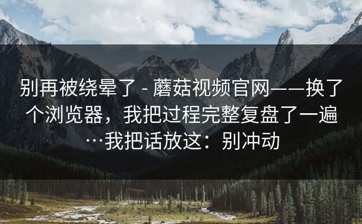 别再被绕晕了 - 蘑菇视频官网——换了个浏览器,我把过程完整复盘了一遍…我把话放这:别冲动 第1张 别再被绕晕了 - 蘑菇视频官网——换了个浏览器,我把过程完整复盘了一遍…我把话放这:别冲动 第1张