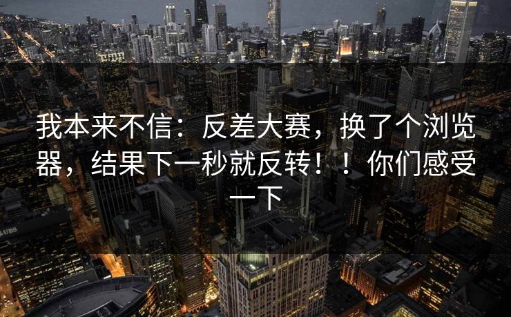 我本来不信:反差大赛,换了个浏览器,结果下一秒就反转!!你们感受一下 第1张 我本来不信:反差大赛,换了个浏览器,结果下一秒就反转!!你们感受一下 第1张