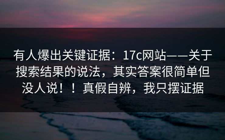 有人爆出关键证据：17c网站——关于搜索结果的说法，其实答案很简单但没人说！！真假自辨，我只摆证据  第1张