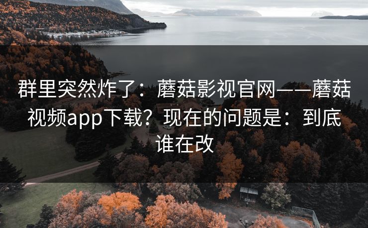 群里突然炸了：蘑菇影视官网——蘑菇视频app下载？现在的问题是：到底谁在改  第1张