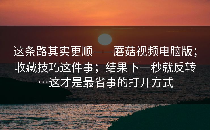 这条路其实更顺——蘑菇视频电脑版；收藏技巧这件事；结果下一秒就反转…这才是最省事的打开方式  第1张
