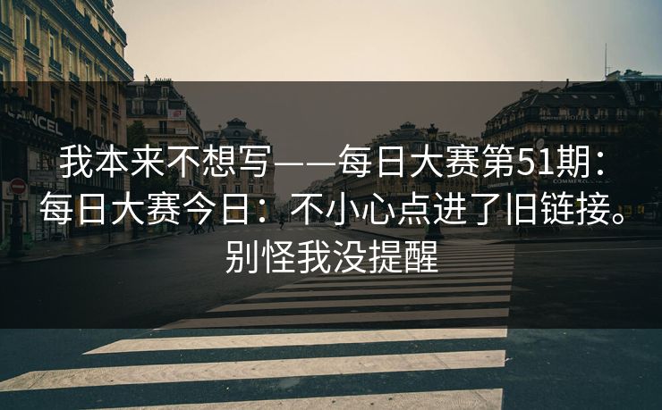 我本来不想写——每日大赛第51期：每日大赛今日：不小心点进了旧链接。别怪我没提醒  第1张