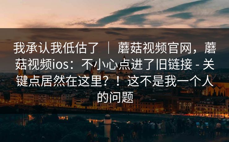我承认我低估了 ｜ 蘑菇视频官网，蘑菇视频ios：不小心点进了旧链接 - 关键点居然在这里？！这不是我一个人的问题  第1张
