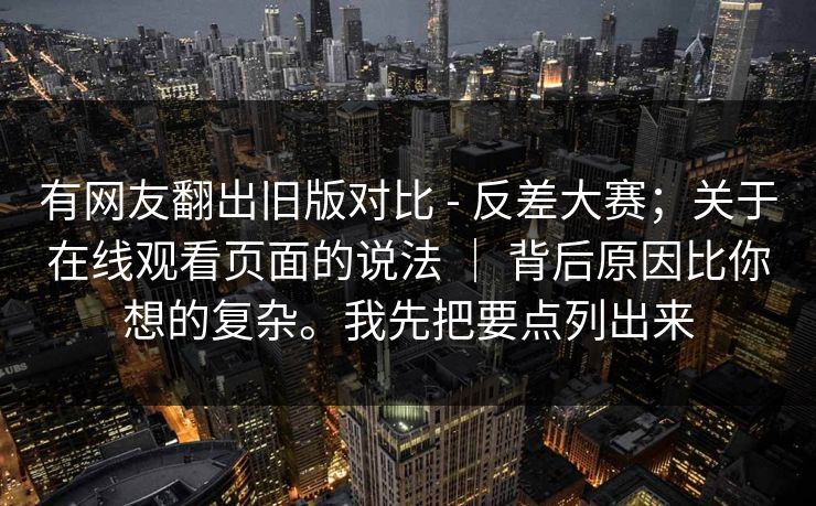 有网友翻出旧版对比 - 反差大赛；关于在线观看页面的说法 ｜ 背后原因比你想的复杂。我先把要点列出来  第1张