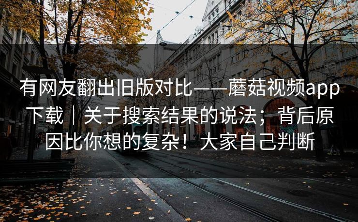 有网友翻出旧版对比——蘑菇视频app下载|关于搜索结果的说法;背后原因比你想的复杂!大家自己判断 第1张 有网友翻出旧版对比——蘑菇视频app下载|关于搜索结果的说法;背后原因比你想的复杂!大家自己判断 第1张