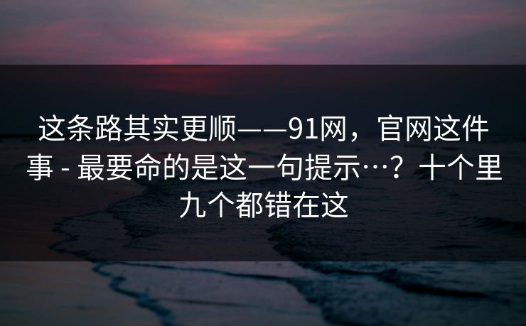 这条路其实更顺——91网，官网这件事 - 最要命的是这一句提示…？十个里九个都错在这  第1张