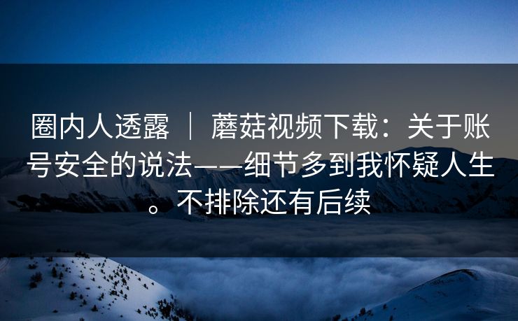 圈内人透露 ｜ 蘑菇视频下载：关于账号安全的说法——细节多到我怀疑人生。不排除还有后续  第1张