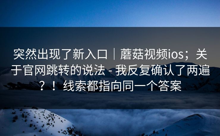 突然出现了新入口|蘑菇视频ios;关于官网跳转的说法 - 我反复确认了两遍?!线索都指向同一个答案 第1张 突然出现了新入口|蘑菇视频ios;关于官网跳转的说法 - 我反复确认了两遍?!线索都指向同一个答案 第1张