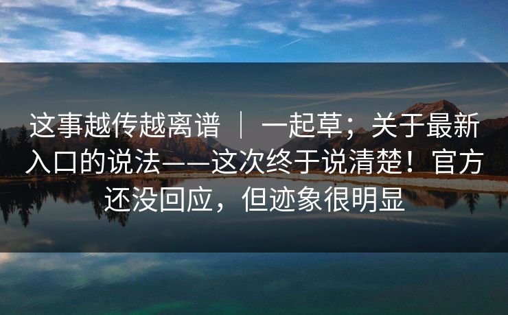 这事越传越离谱 | 一起草;关于最新入口的说法——这次终于说清楚!官方还没回应,但迹象很明显 第1张 这事越传越离谱 | 一起草;关于最新入口的说法——这次终于说清楚!官方还没回应,但迹象很明显 第1张