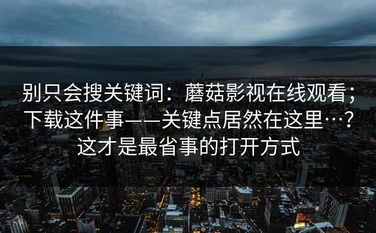 别只会搜关键词:蘑菇影视在线观看;下载这件事——关键点居然在这里…?这才是最省事的打开方式 第1张 别只会搜关键词:蘑菇影视在线观看;下载这件事——关键点居然在这里…?这才是最省事的打开方式 第1张