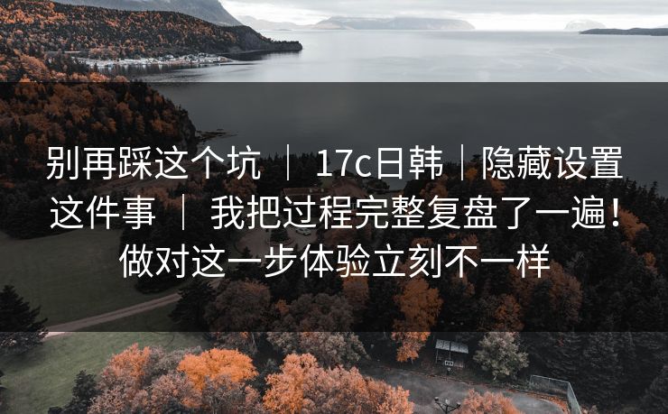 别再踩这个坑 ｜ 17c日韩｜隐藏设置这件事 我把过程完整复盘了一遍！做对这一步体验立刻不一样  第1张