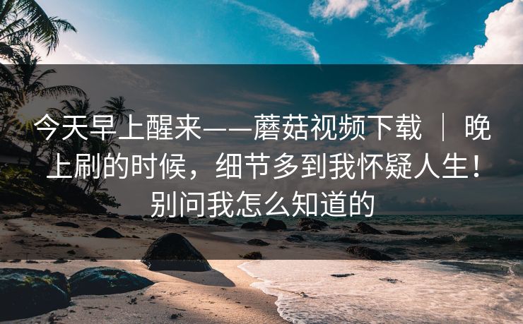 今天早上醒来——蘑菇视频下载 ｜ 晚上刷的时候，细节多到我怀疑人生！别问我怎么知道的  第1张