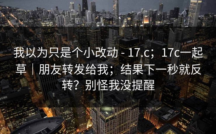 我以为只是个小改动 - 17.c;17c一起草|朋友转发给我;结果下一秒就反转?别怪我没提醒 第1张 我以为只是个小改动 - 17.c;17c一起草|朋友转发给我;结果下一秒就反转?别怪我没提醒 第1张