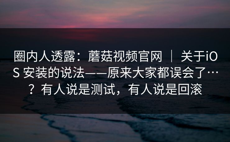 圈内人透露：蘑菇视频官网 ｜ 关于iOS 安装的说法——原来大家都误会了…？有人说是测试，有人说是回滚  第1张