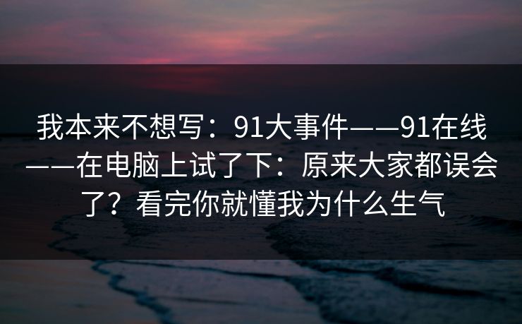 我本来不想写：91大事件——91在线——在电脑上试了下：原来大家都误会了？看完你就懂我为什么生气  第1张