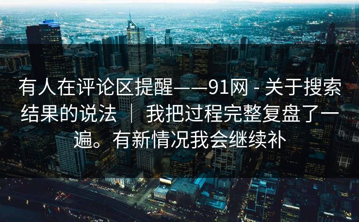 有人在评论区提醒——91网 - 关于搜索结果的说法 ｜ 我把过程完整复盘了一遍。有新情况我会继续补  第1张