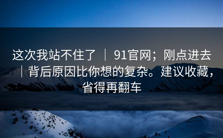 这次我站不住了 ｜ 91官网；刚点进去｜背后原因比你想的复杂。建议收藏，省得再翻车