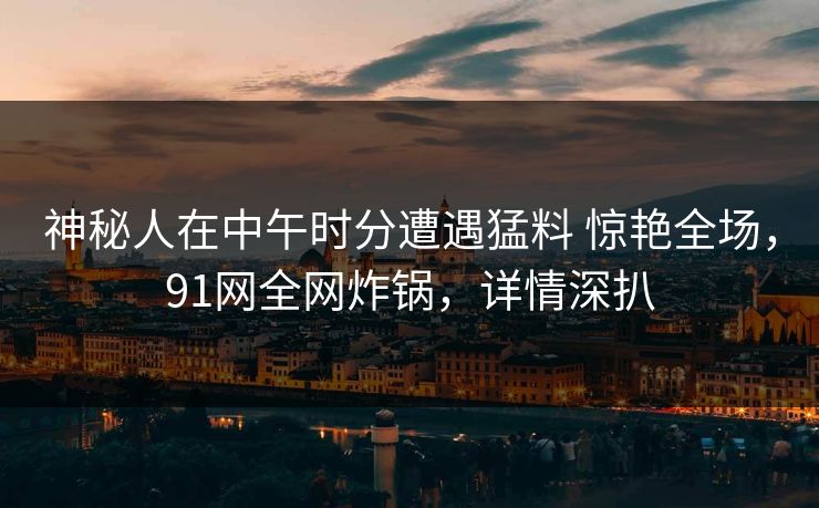 神秘人在中午时分遭遇猛料 惊艳全场,91网全网炸锅,详情深扒 第1张 神秘人在中午时分遭遇猛料 惊艳全场,91网全网炸锅,详情深扒 第1张