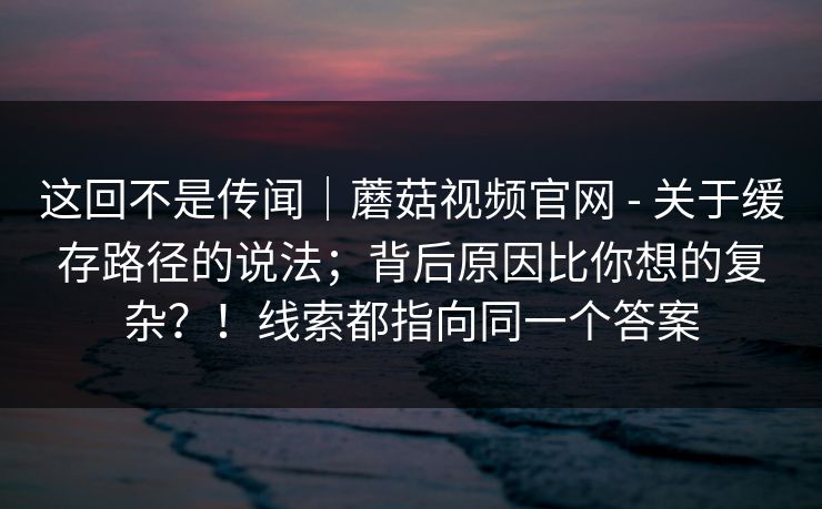 这回不是传闻｜蘑菇视频官网 - 关于缓存路径的说法；背后原因比你想的复杂？！线索都指向同一个答案  第1张