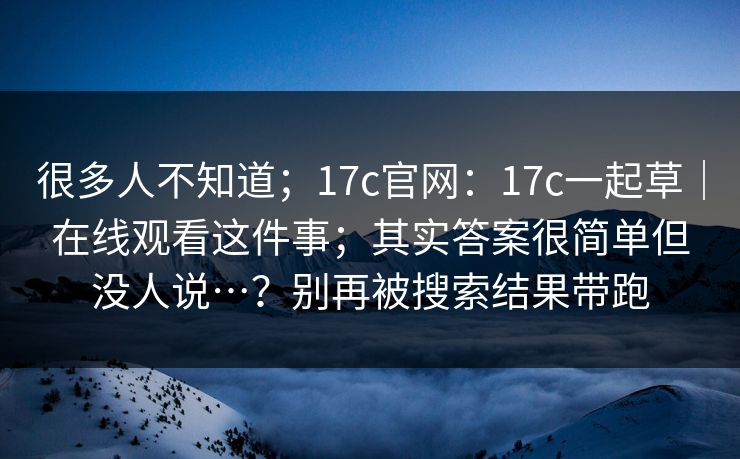 很多人不知道；17c官网：17c一起草｜在线观看这件事；其实答案很简单但没人说…？别再被搜索结果带跑  第1张