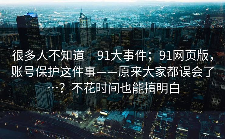 很多人不知道|91大事件;91网页版,账号保护这件事——原来大家都误会了…?不花时间也能搞明白 第1张 很多人不知道|91大事件;91网页版,账号保护这件事——原来大家都误会了…?不花时间也能搞明白 第1张