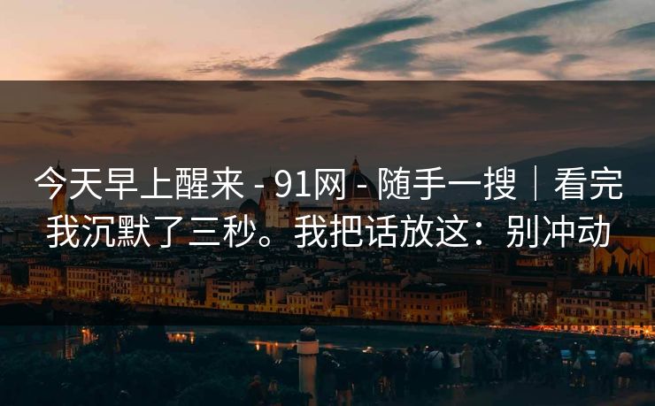 今天早上醒来 - 91网 随手一搜｜看完我沉默了三秒。我把话放这：别冲动  第1张