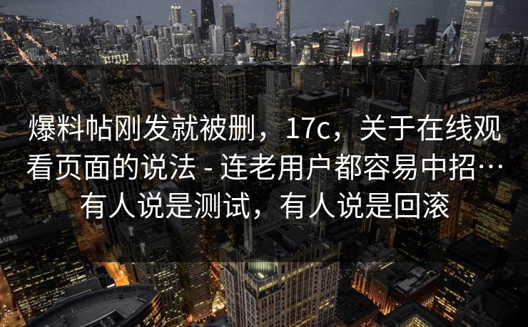 爆料帖刚发就被删，17c，关于在线观看页面的说法 - 连老用户都容易中招…有人说是测试，有人说是回滚  第1张
