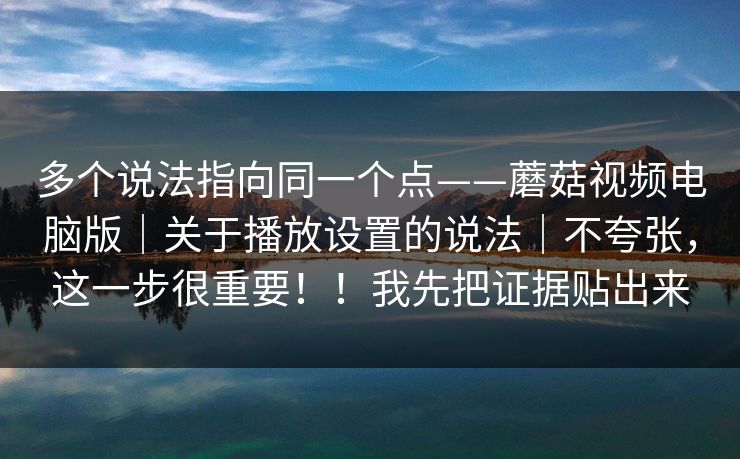 多个说法指向同一个点——蘑菇视频电脑版｜关于播放设置的说法｜不夸张，这一步很重要！！我先把证据贴出来  第1张