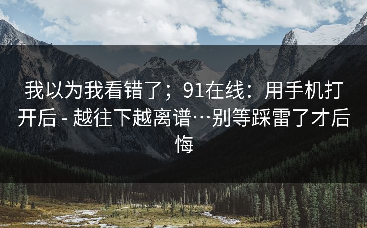 我以为我看错了；91在线：用手机打开后 - 越往下越离谱…别等踩雷了才后悔  第1张