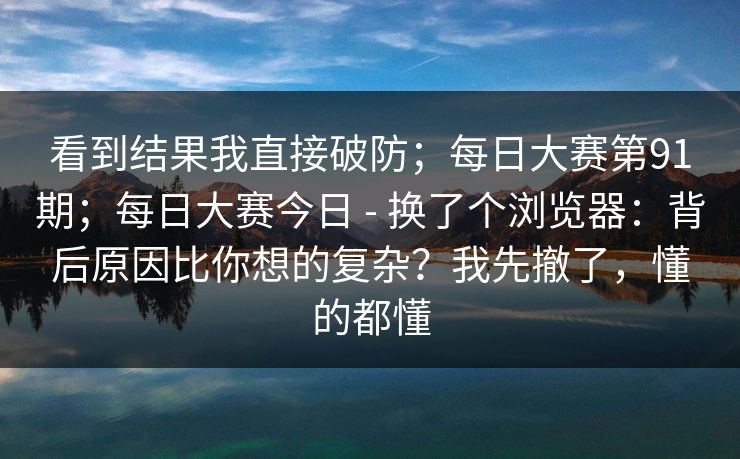 看到结果我直接破防；每日大赛第91期；每日大赛今日 - 换了个浏览器：背后原因比你想的复杂？我先撤了，懂的都懂  第1张