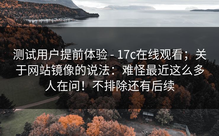 测试用户提前体验 - 17c在线观看；关于网站镜像的说法：难怪最近这么多人在问！不排除还有后续  第1张