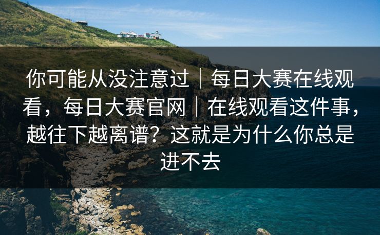 你可能从没注意过｜每日大赛在线观看，每日大赛官网｜在线观看这件事，越往下越离谱？这就是为什么你总是进不去