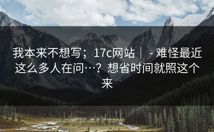 我本来不想写；17c网站｜ - 难怪最近这么多人在问…？想省时间就照这个来