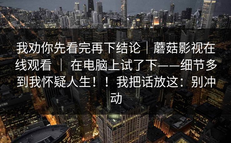 我劝你先看完再下结论｜蘑菇影视在线观看 ｜ 在电脑上试了下——细节多到我怀疑人生！！我把话放这：别冲动