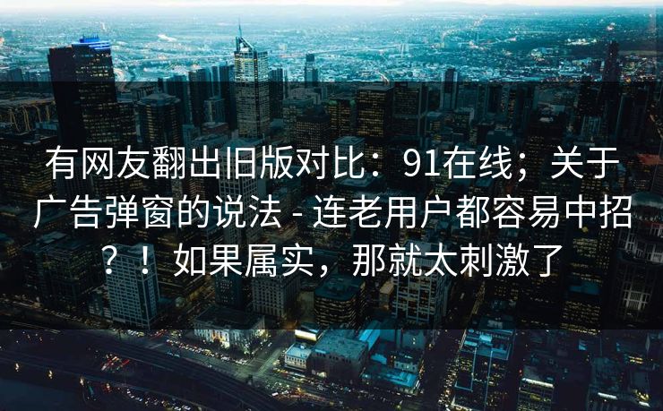有网友翻出旧版对比：91在线；关于广告弹窗的说法 - 连老用户都容易中招？！如果属实，那就太刺激了