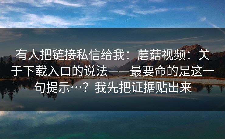 有人把链接私信给我：蘑菇视频：关于下载入口的说法——最要命的是这一句提示…？我先把证据贴出来