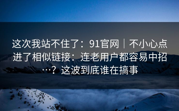 这次我站不住了：91官网｜不小心点进了相似链接：连老用户都容易中招…？这波到底谁在搞事