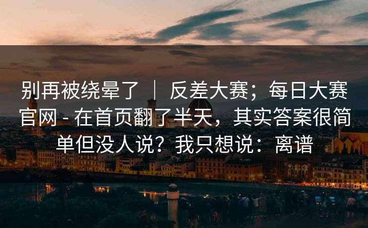 别再被绕晕了 ｜ 反差大赛；每日大赛官网 - 在首页翻了半天，其实答案很简单但没人说？我只想说：离谱
