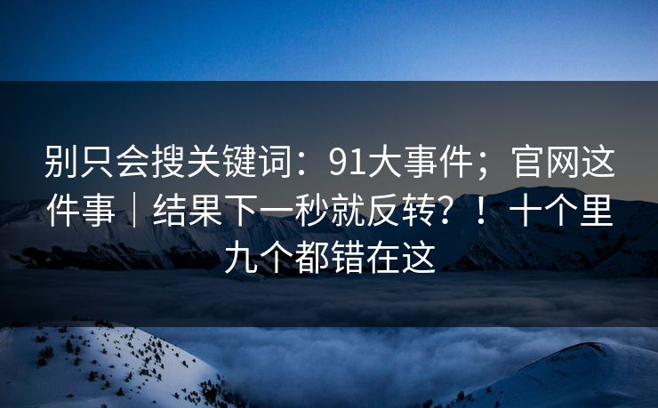 别只会搜关键词：91大事件；官网这件事｜结果下一秒就反转？！十个里九个都错在这