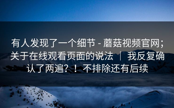 有人发现了一个细节 - 蘑菇视频官网;关于在线观看页面的说法 | 我反复确认了两遍?!不排除还有后续 有人发现了一个细节 - 蘑菇视频官网;关于在线观看页面的说法 | 我反复确认了两遍?!不排除还有后续