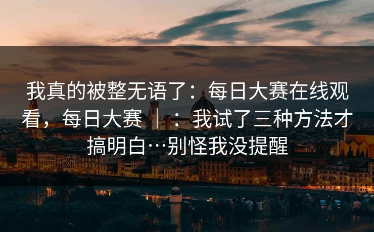 我真的被整无语了：每日大赛在线观看，每日大赛 ｜ ：我试了三种方法才搞明白…别怪我没提醒
