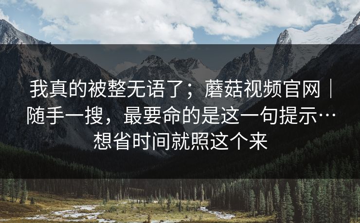 我真的被整无语了；蘑菇视频官网｜随手一搜，最要命的是这一句提示…想省时间就照这个来