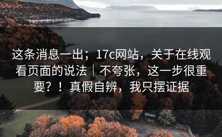 这条消息一出；17c网站，关于在线观看页面的说法｜不夸张，这一步很重要？！真假自辨，我只摆证据