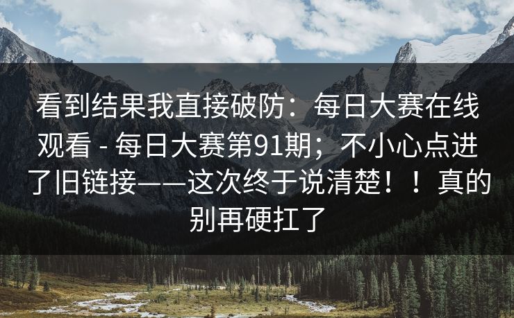 看到结果我直接破防：每日大赛在线观看 - 每日大赛第91期；不小心点进了旧链接——这次终于说清楚！！真的别再硬扛了