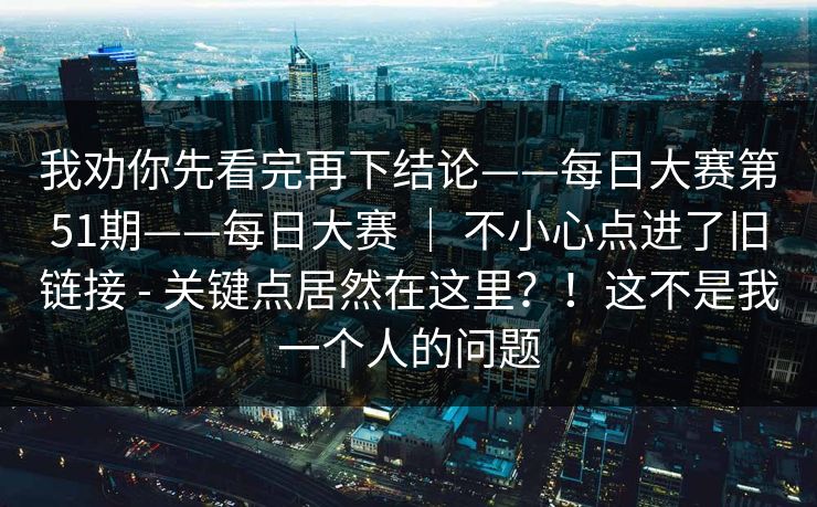 我劝你先看完再下结论——每日大赛第51期——每日大赛 ｜ 不小心点进了旧链接 - 关键点居然在这里？！这不是我一个人的问题