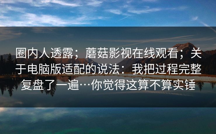 圈内人透露；蘑菇影视在线观看；关于电脑版适配的说法：我把过程完整复盘了一遍…你觉得这算不算实锤