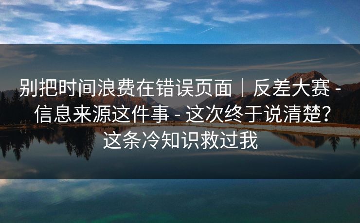 别把时间浪费在错误页面｜反差大赛 - 信息来源这件事 - 这次终于说清楚？这条冷知识救过我