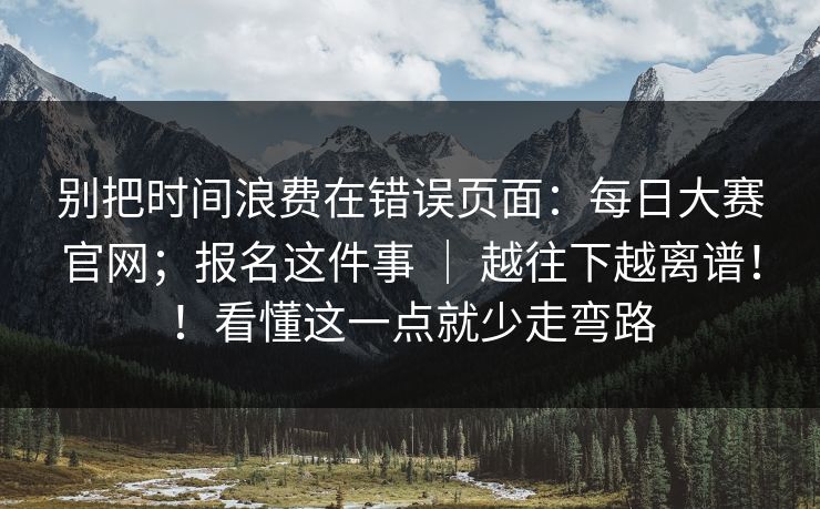 别把时间浪费在错误页面:每日大赛官网;报名这件事 | 越往下越离谱!!看懂这一点就少走弯路 别把时间浪费在错误页面:每日大赛官网;报名这件事 | 越往下越离谱!!看懂这一点就少走弯路