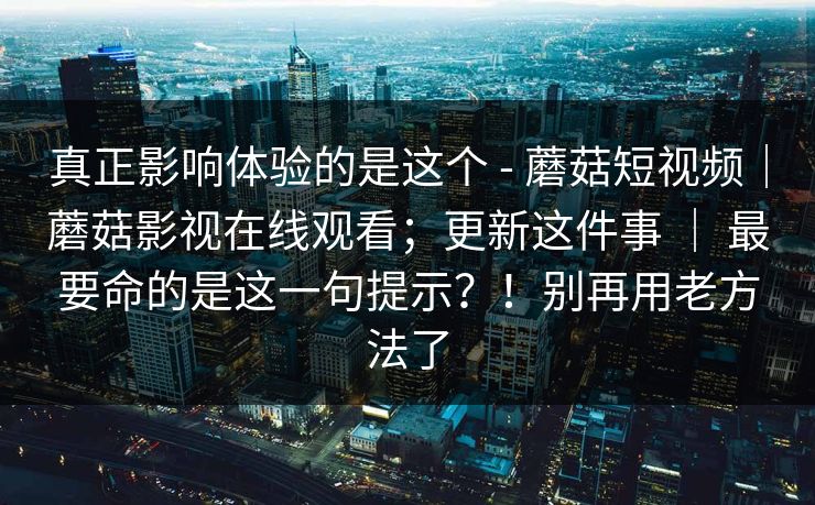 真正影响体验的是这个 - 蘑菇短视频｜蘑菇影视在线观看；更新这件事 ｜ 最要命的是这一句提示？！别再用老方法了