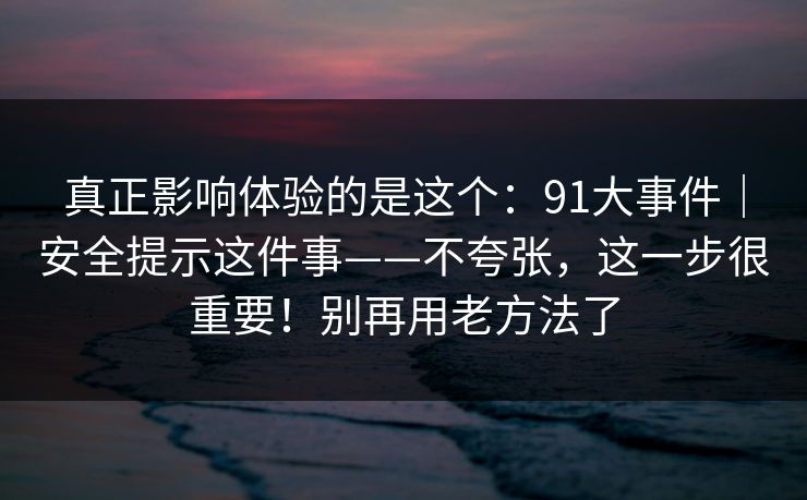 真正影响体验的是这个：91大事件｜安全提示这件事——不夸张，这一步很重要！别再用老方法了